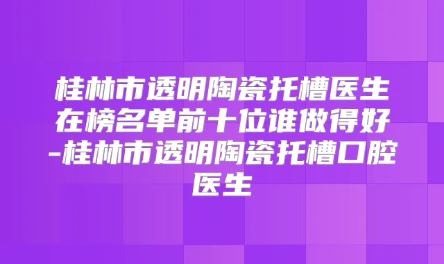 桂林市透明陶瓷托槽医生在榜名单前十位谁做得好-桂林市透明陶瓷托槽口腔医生