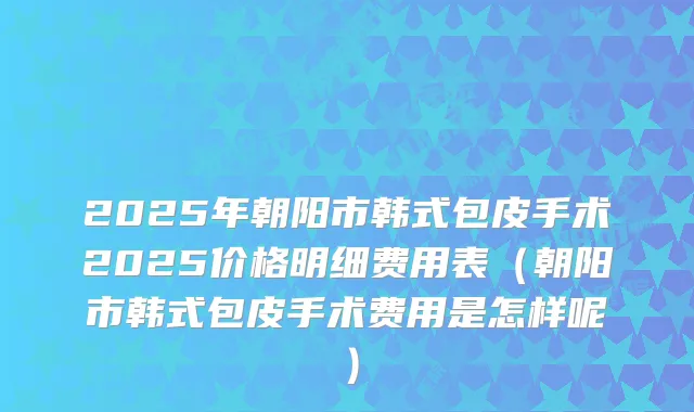 2025年朝阳市韩式包皮手术2025价格明细费用表（朝阳市韩式包皮手术费用是怎样呢）