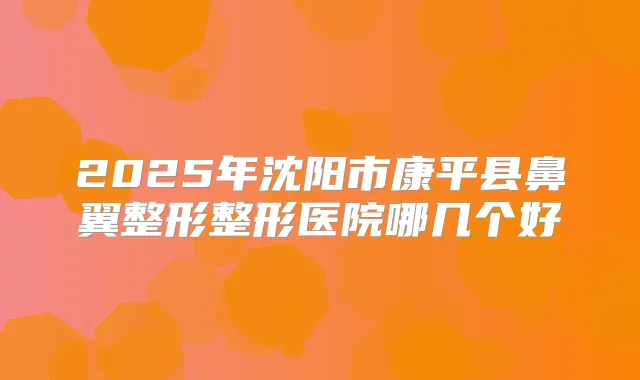 2025年沈阳市康平县鼻翼整形整形医院哪几个好