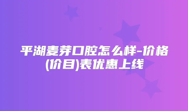 平湖麦芽口腔怎么样-价格(价目)表优惠上线