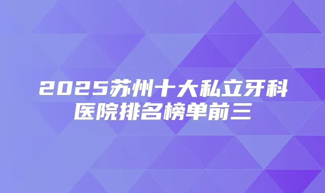 2025苏州十大私立牙科医院排名榜单前三