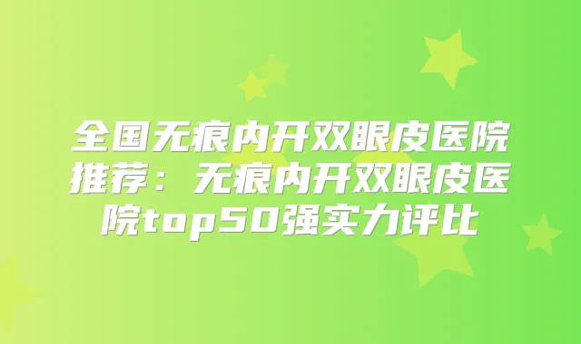 全国无痕内开双眼皮医院推荐：无痕内开双眼皮医院top50强实力评比