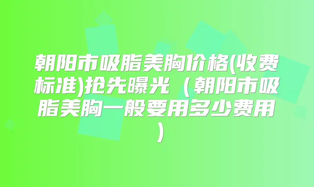 朝阳市吸脂美胸价格(收费标准)抢先曝光（朝阳市吸脂美胸一般要用多少费用）