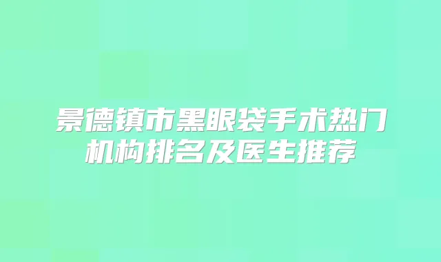 景德镇市黑眼袋手术热门机构排名及医生推荐