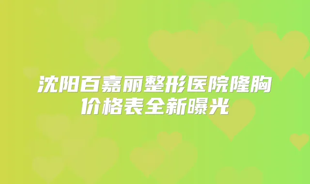 沈阳百嘉丽整形医院隆胸价格表全新曝光