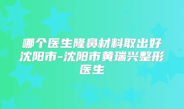 哪个医生隆鼻材料取出好沈阳市-沈阳市黄瑞兴整形医生