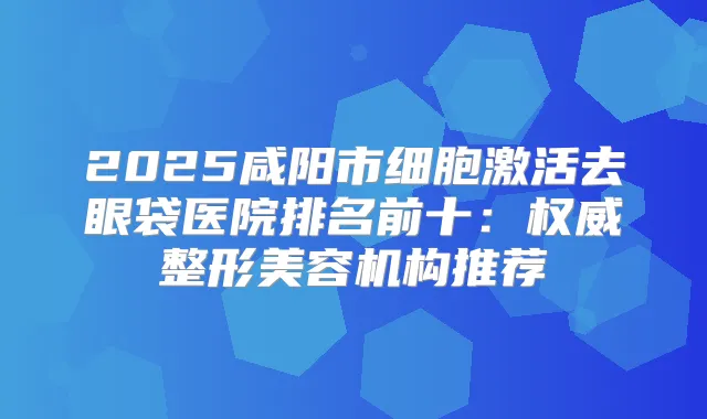 2025咸阳市细胞激活去眼袋医院排名前十：整形美容机构推荐