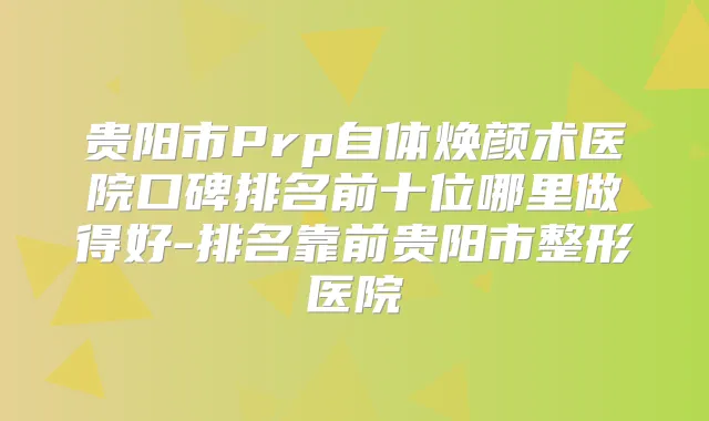 贵阳市Prp自体焕颜术医院口碑排名前十位哪里做得好-排名靠前贵阳市整形医院