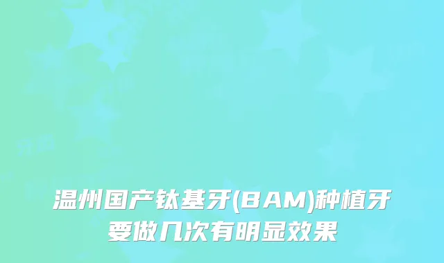 温州国产钛基牙(BAM)种植牙要做几次有明显效果