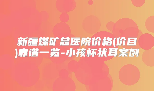 新疆煤矿总医院价格(价目)靠谱一览-小孩杯状耳案例