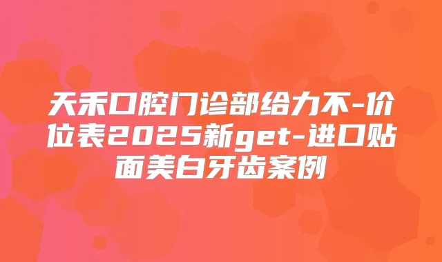 天禾口腔门诊部给力不-价位表2025新get-进口贴面美白牙齿案例