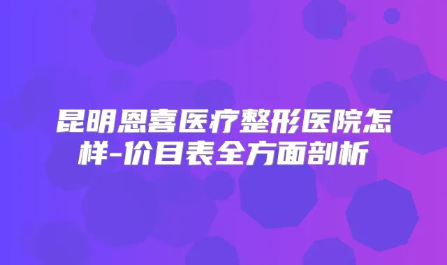 昆明恩喜医疗整形医院怎样-价目表全方面剖析
