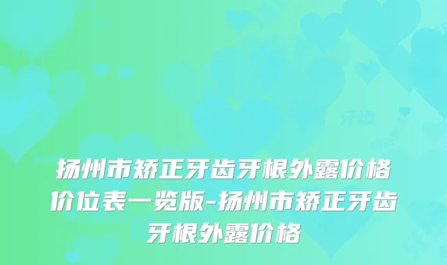 扬州市矫正牙齿牙根外露价格价位表一览版-扬州市矫正牙齿牙根外露价格