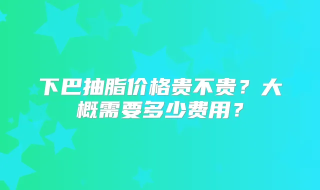 下巴抽脂价格贵不贵？大概需要多少费用？