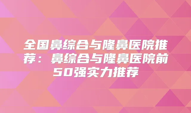 全国鼻综合与隆鼻医院推荐：鼻综合与隆鼻医院前50强实力推荐