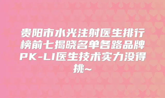 贵阳市水光注射医生排行榜前七揭晓名单各路品牌PK-LI医生技术实力没得挑~