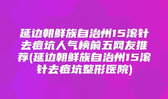 延边朝鲜族自治州15滚针去痘坑人气榜前五网友推荐(延边朝鲜族自治州15滚针去痘坑整形医院)