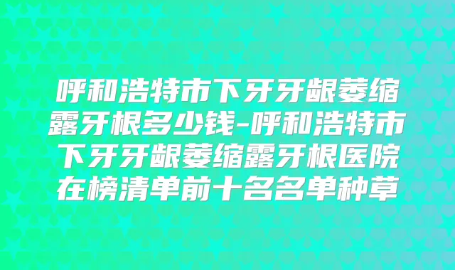 呼和浩特市下牙牙龈萎缩露牙根多少钱-呼和浩特市下牙牙龈萎缩露牙根医院在榜清单前十名名单种草