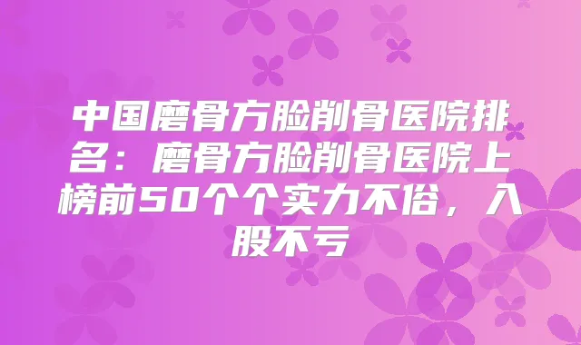 中国磨骨方脸削骨医院排名：磨骨方脸削骨医院上榜前50个个实力不俗，入股不亏