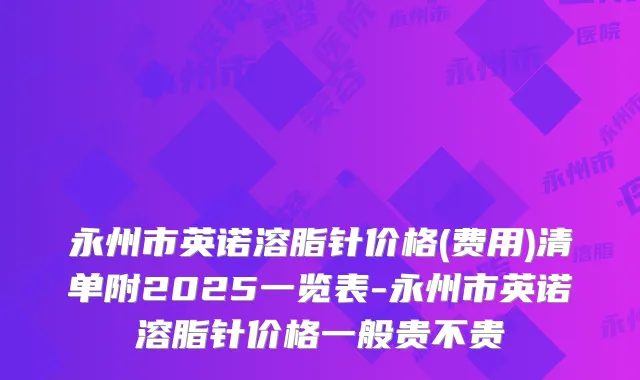 永州市英诺溶脂针价格(费用)清单附2025一览表-永州市英诺溶脂针价格一般贵不贵