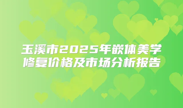 玉溪市2025年嵌体美学修复价格及市场分析报告