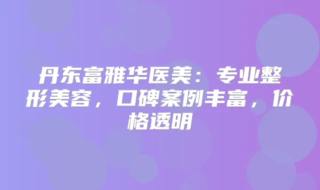 丹东富雅华医美:专业整形美容,口碑案例丰富,价格透明