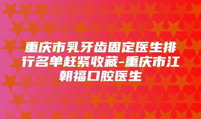 重庆市乳牙齿固定医生排行名单赶紧收藏-重庆市江朝福口腔医生