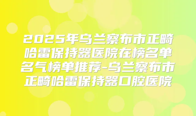 2025年乌兰察布市正畸哈雷保持器医院在榜名单名气榜单推荐-乌兰察布市正畸哈雷保持器口腔医院
