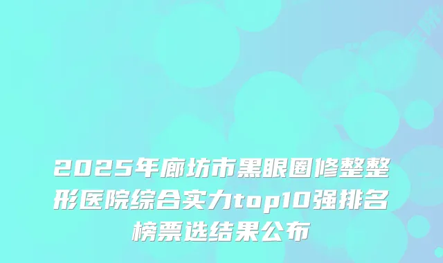 2025年廊坊市黑眼圈修整整形医院综合实力top10强排名榜票选结果公布