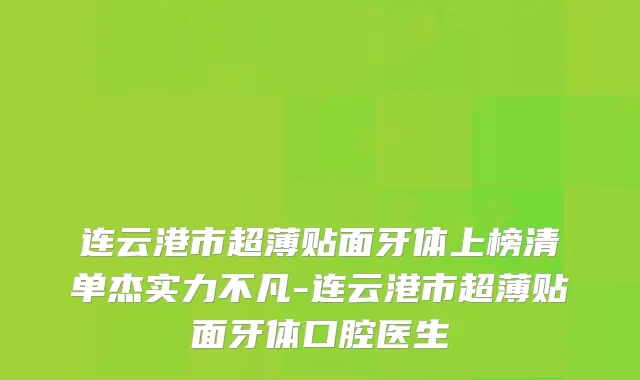 连云港市超薄贴面牙体上榜清单杰实力不凡-连云港市超薄贴面牙体口腔医生