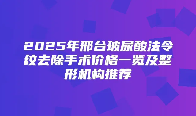 2025年邢台玻尿酸法令纹去除手术价格一览及整形机构推荐