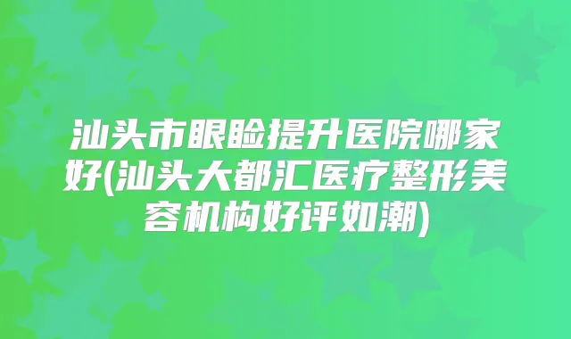 汕头市眼睑提升医院哪家好(汕头大都汇医疗整形美容机构好评如潮)