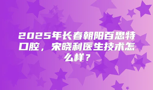 2025年长春朝阳百思特口腔，宋晓利医生技术怎么样？