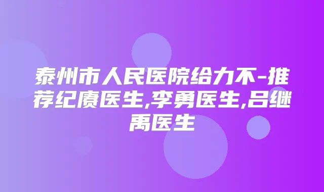 泰州市人民医院给力不-推荐纪赓医生,李勇医生,吕继禹医生