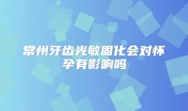 常州牙齿光敏固化会对怀孕有影响吗