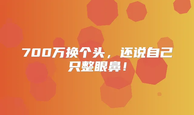 700万换个头，还说自己只整眼鼻！