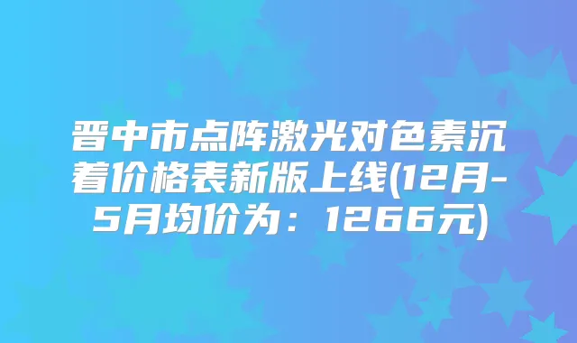 晋中市点阵激光对色素沉着价格表新版上线(12月-5月均价为：1266元)