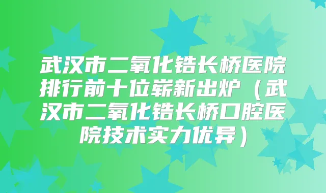武汉市二氧化锆长桥医院排行前十位崭新出炉（武汉市二氧化锆长桥口腔医院技术实力优异）