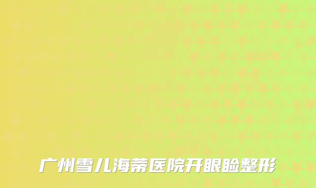 广州雪儿海蒂医院开眼睑整形