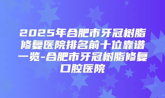 2025年合肥市牙冠树脂修复医院排名前十位靠谱一览-合肥市牙冠树脂修复口腔医院