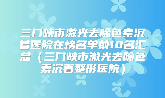 三门峡市激光去除色素沉着医院在榜名单前10名汇总（三门峡市激光去除色素沉着整形医院）