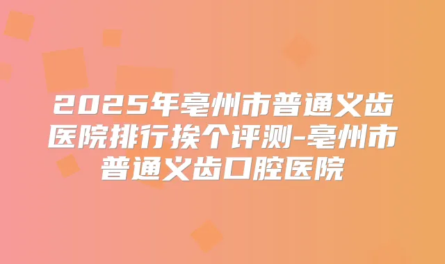 2025年亳州市普通义齿医院排行挨个评测-亳州市普通义齿口腔医院