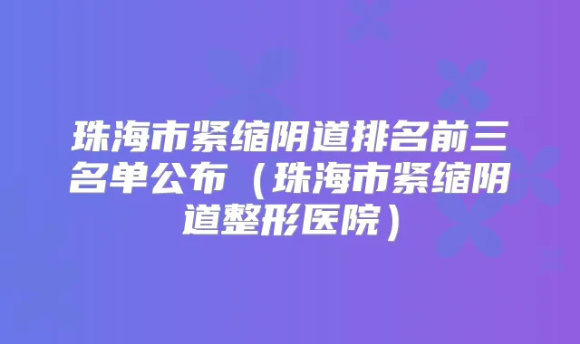珠海市紧缩阴道排名前三名单公布(珠海市紧缩阴道整形医院)