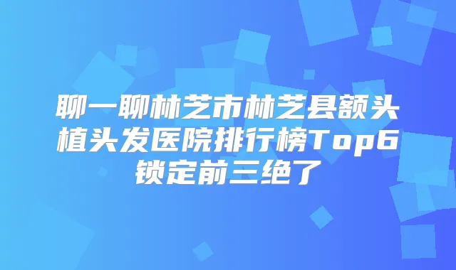 聊一聊林芝市林芝县额头植头发医院排行榜Top6锁定前三绝了