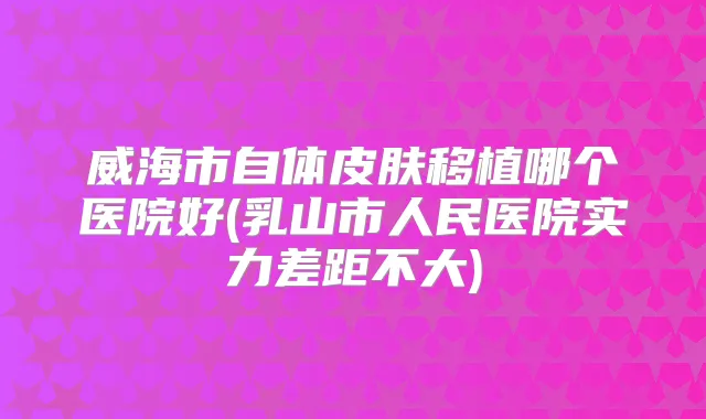 威海市自体皮肤移植哪个医院好(乳山市人民医院实力差距不大)