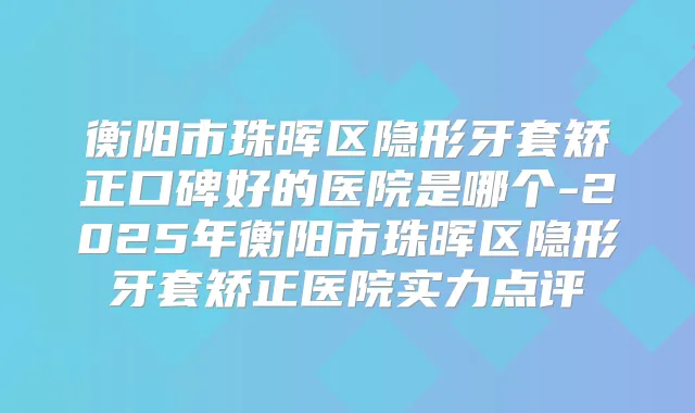 衡阳市珠晖区隐形牙套矫正口碑好的医院是哪个-2025年衡阳市珠晖区隐形牙套矫正医院实力点评