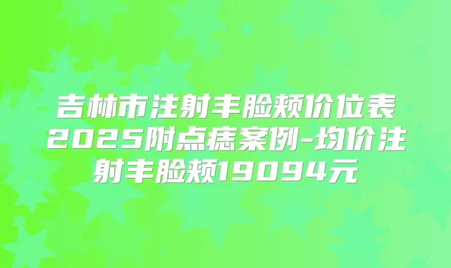 吉林市注射丰脸颊价位表2025附点痣案例-均价注射丰脸颊19094元