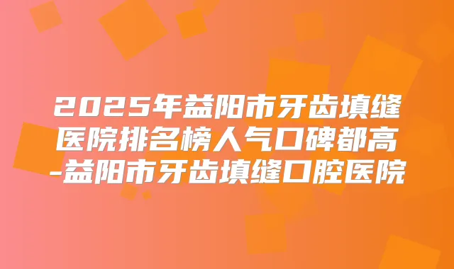 2025年益阳市牙齿填缝医院排名榜人气口碑都高-益阳市牙齿填缝口腔医院