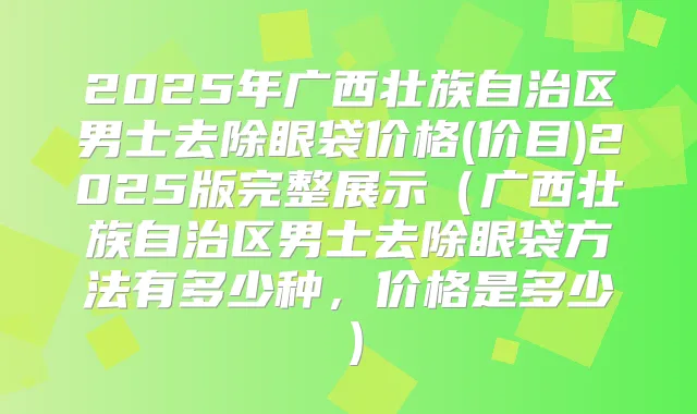 2025年广西壮族自治区男士去除眼袋价格(价目)2025版完整展示（广西壮族自治区男士去除眼袋方法有多少种，价格是多少）