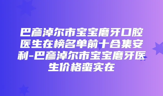 巴彦淖尔市宝宝磨牙口腔医生在榜名单前十合集安利-巴彦淖尔市宝宝磨牙医生价格蛮实在